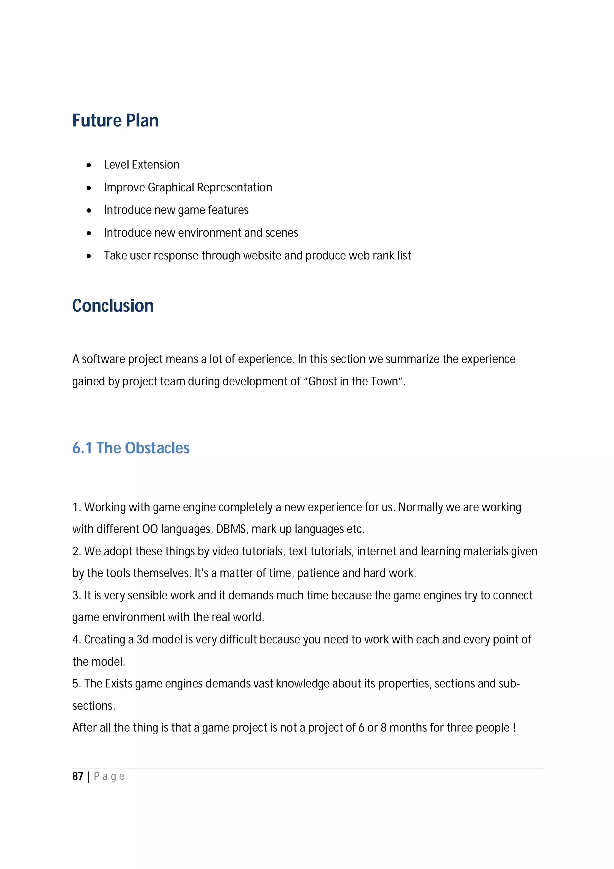87 | P a g e
Future Plan
 Level Extension
 Improve Graphical Representation
 Introduce new game features
 Introduce new environment and scenes
 Take user response through website and produce web rank list
Conclusion
A software project means a lot of experience. In this section we summarize the experience
gained by project team during development of “Ghost in the Town”.
6.1 The Obstacles
1. Working with game engine completely a new experience for us. Normally we are working
with different OO languages, DBMS, mark up languages etc.
2. We adopt these things by video tutorials, text tutorials, internet and learning materials given
by the tools themselves. It's a matter of time, patience and hard work.
3. It is very sensible work and it demands much time because the game engines try to connect
game environment with the real world.
4. Creating a 3d model is very difficult because you need to work with each and every point of
the model.
5. The Exists game engines demands vast knowledge about its properties, sections and sub-
sections.
After all the thing is that a game project is not a project of 6 or 8 months for three people !
 