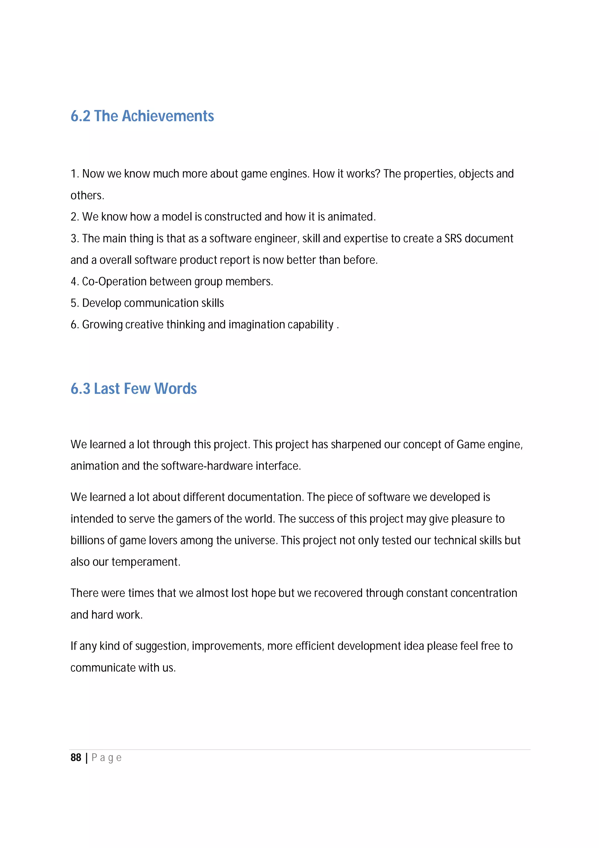 88 | P a g e
6.2 The Achievements
1. Now we know much more about game engines. How it works? The properties, objects and
others.
2. We know how a model is constructed and how it is animated.
3. The main thing is that as a software engineer, skill and expertise to create a SRS document
and a overall software product report is now better than before.
4. Co-Operation between group members.
5. Develop communication skills
6. Growing creative thinking and imagination capability .
6.3 Last Few Words
We learned a lot through this project. This project has sharpened our concept of Game engine,
animation and the software-hardware interface.
We learned a lot about different documentation. The piece of software we developed is
intended to serve the gamers of the world. The success of this project may give pleasure to
billions of game lovers among the universe. This project not only tested our technical skills but
also our temperament.
There were times that we almost lost hope but we recovered through constant concentration
and hard work.
If any kind of suggestion, improvements, more efficient development idea please feel free to
communicate with us.
 