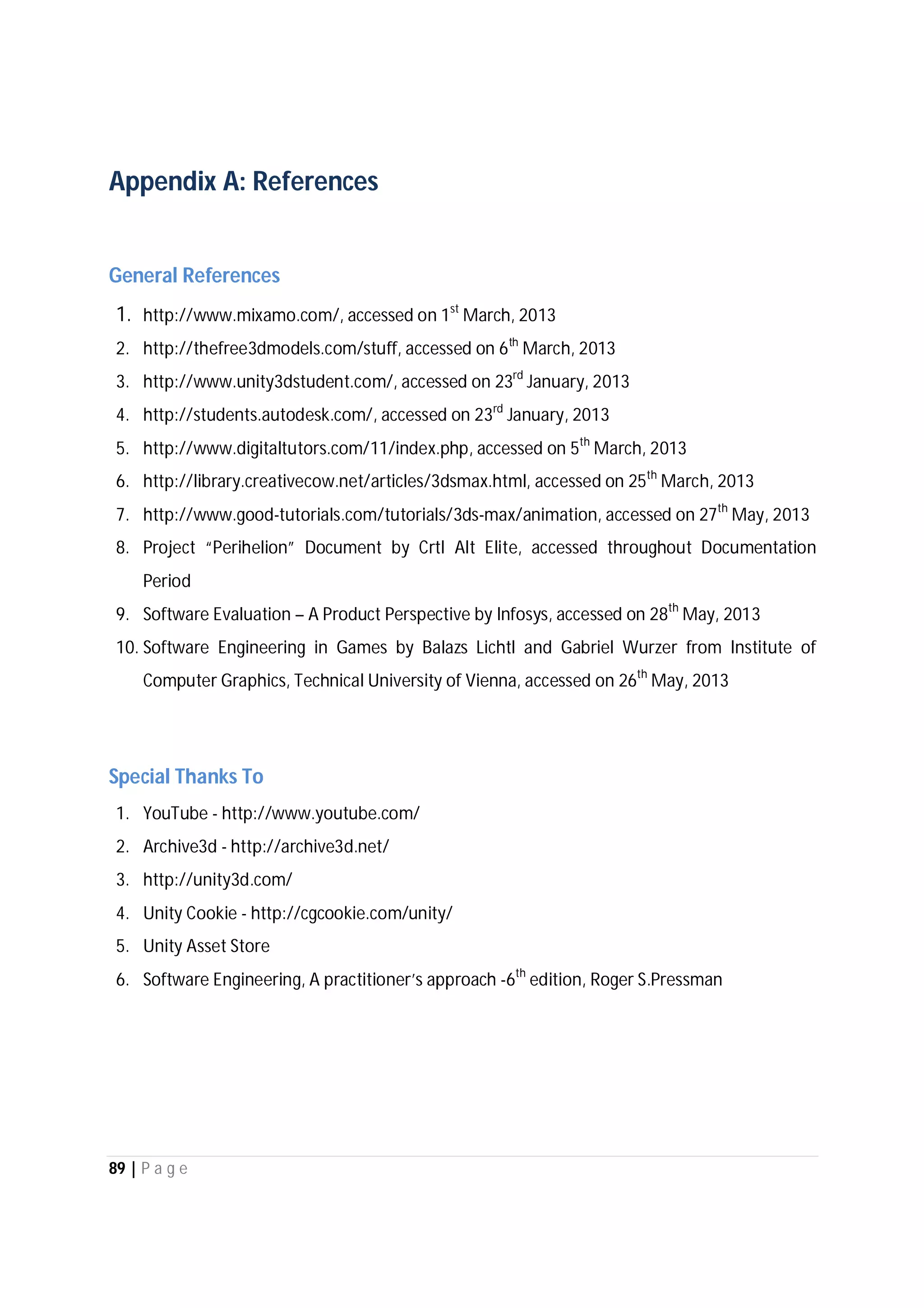 89 | P a g e
Appendix A: References
General References
1. http://www.mixamo.com/, accessed on 1st
March, 2013
2. http://thefree3dmodels.com/stuff, accessed on 6th
March, 2013
3. http://www.unity3dstudent.com/, accessed on 23rd
January, 2013
4. http://students.autodesk.com/, accessed on 23rd
January, 2013
5. http://www.digitaltutors.com/11/index.php, accessed on 5th
March, 2013
6. http://library.creativecow.net/articles/3dsmax.html, accessed on 25th
March, 2013
7. http://www.good-tutorials.com/tutorials/3ds-max/animation, accessed on 27th
May, 2013
8. Project “Perihelion” Document by Crtl Alt Elite, accessed throughout Documentation
Period
9. Software Evaluation – A Product Perspective by Infosys, accessed on 28th
May, 2013
10. Software Engineering in Games by Balazs Lichtl and Gabriel Wurzer from Institute of
Computer Graphics, Technical University of Vienna, accessed on 26th
May, 2013
Special Thanks To
1. YouTube - http://www.youtube.com/
2. Archive3d - http://archive3d.net/
3. http://unity3d.com/
4. Unity Cookie - http://cgcookie.com/unity/
5. Unity Asset Store
6. Software Engineering, A practitioner’s approach -6th
edition, Roger S.Pressman
 