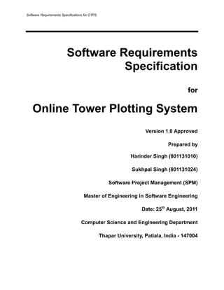 Software Requirements Specifications for OTPS

Software Requirements
Specification
for

Online Tower Plotting System
Version 1.0 Approved
Prepared by
Harinder Singh (801131010)
Sukhpal Singh (801131024)
Software Project Management (SPM)
Master of Engineering in Software Engineering
Date: 25th August, 2011
Computer Science and Engineering Department
Thapar University, Patiala, India - 147004

 