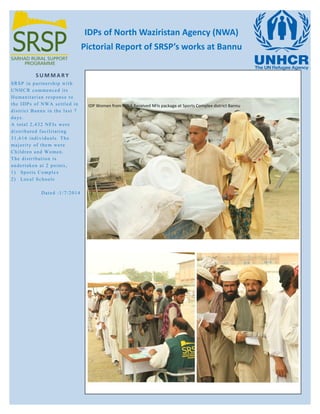 IDPs of North Waziristan Agency (NWA)
Pictorial Report of SRSP’s works at Bannu
S U M M A R Y
SRSP in partnership with
UNHCR commenced its
Humanitarian response to
the IDPs of NWA settled in
district Bannu in the last 7
days.
A total 2,432 NFIs were
distributed facilitating
31,616 individuals. The
majority of them were
Children and Women.
The distribution is
undertaken at 2 points,
1) Sports Complex
2) Local Schools
Dated :1/7/2014
IDP Women from NWA Received NFIs package at Sports Complex district Bannu
 