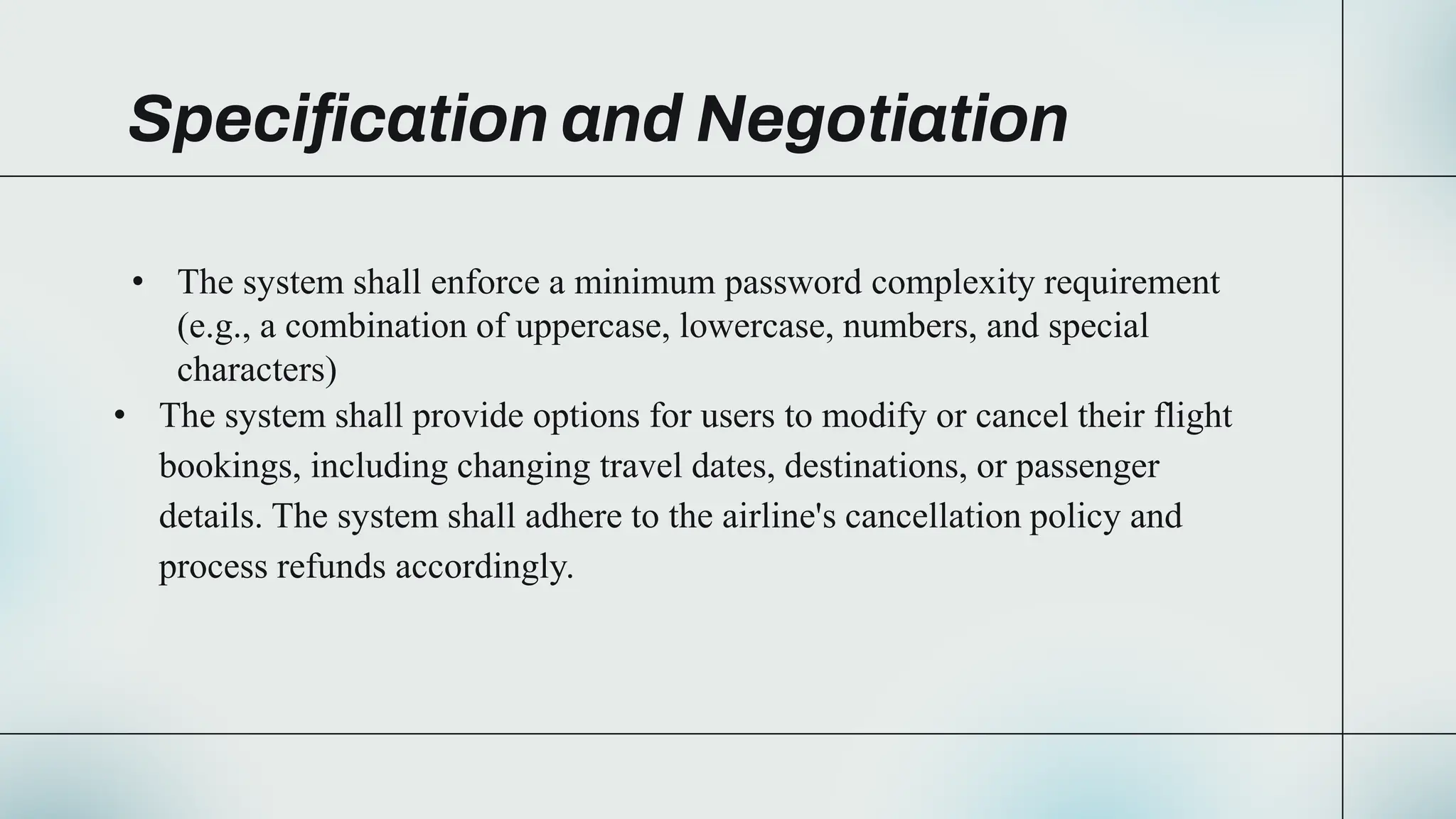 Specification and Negotiation
• The system shall enforce a minimum password complexity requirement
(e.g., a combination of uppercase, lowercase, numbers, and special
characters)
• The system shall provide options for users to modify or cancel their flight
bookings, including changing travel dates, destinations, or passenger
details. The system shall adhere to the airline's cancellation policy and
process refunds accordingly.
 