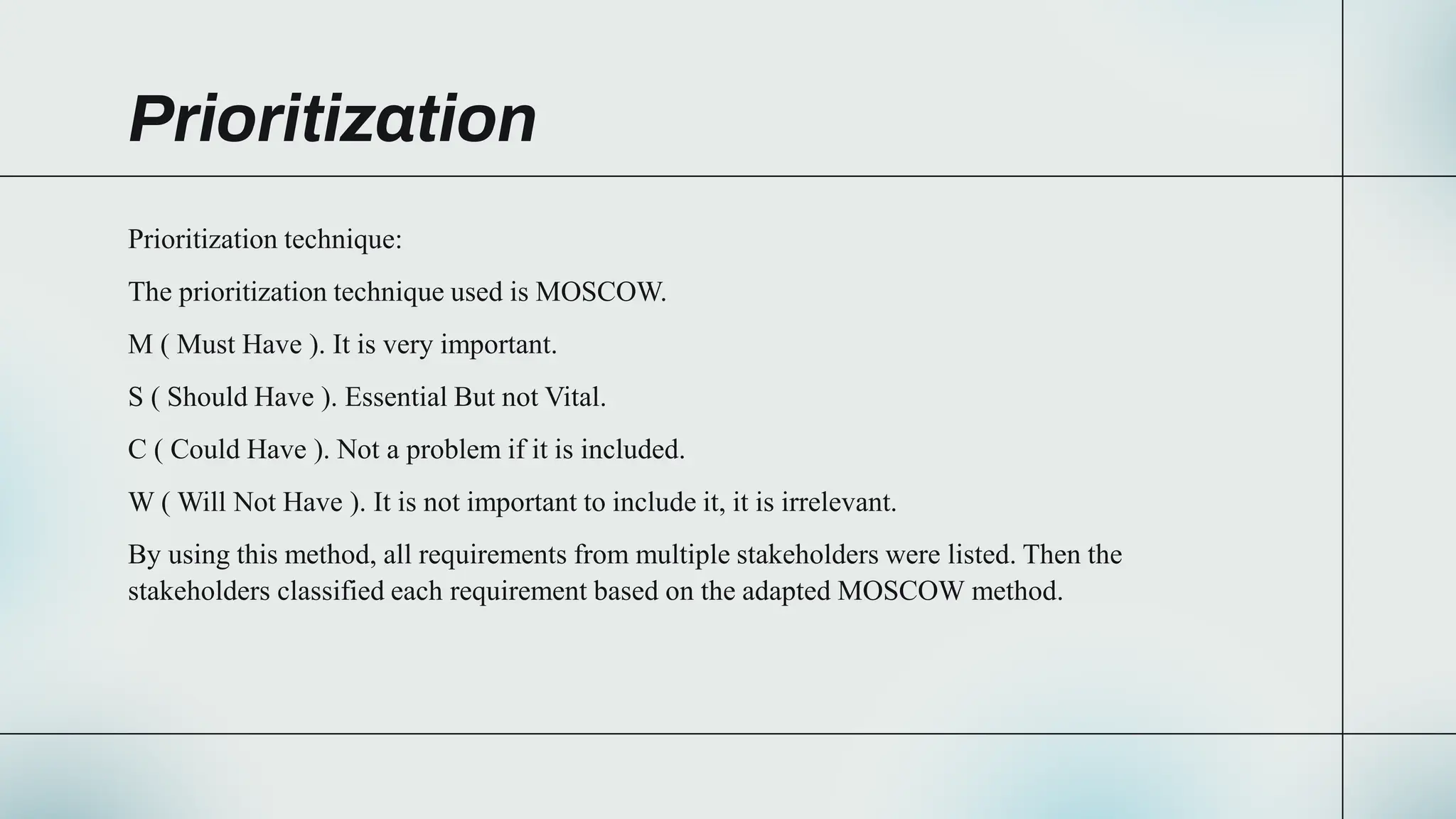 Prioritization
Prioritization technique:
The prioritization technique used is MOSCOW.
M ( Must Have ). It is very important.
S ( Should Have ). Essential But not Vital.
C ( Could Have ). Not a problem if it is included.
W ( Will Not Have ). It is not important to include it, it is irrelevant.
By using this method, all requirements from multiple stakeholders were listed. Then the
stakeholders classified each requirement based on the adapted MOSCOW method.
 