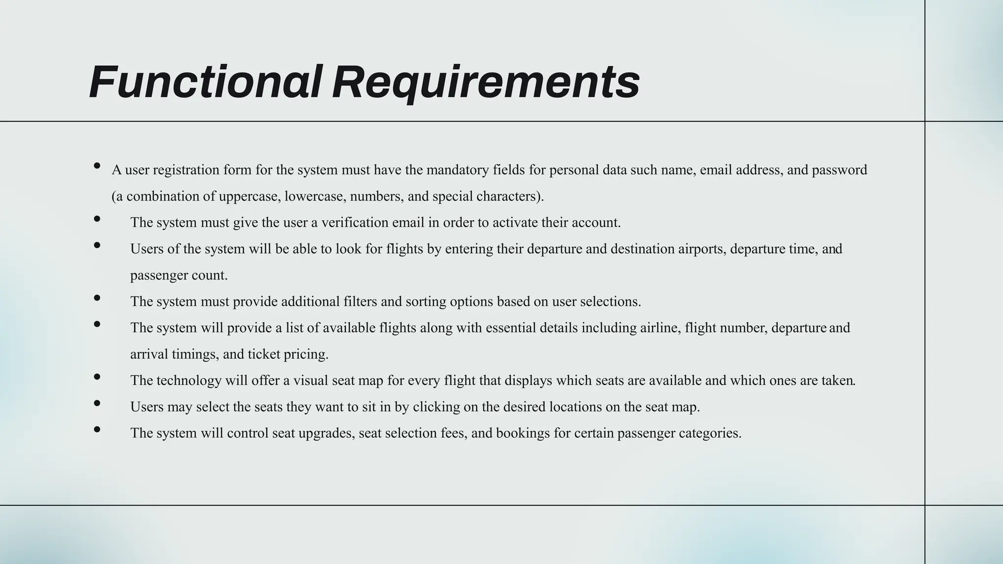 Functional Requirements
• A user registration form for the system must have the mandatory fields for personal data such name, email address, and password
(a combination of uppercase, lowercase, numbers, and special characters).
• The system must give the user a verification email in order to activate their account.
• Users of the system will be able to look for flights by entering their departure and destination airports, departure time, and
passenger count.
• The system must provide additional filters and sorting options based on user selections.
• The system will provide a list of available flights along with essential details including airline, flight number, departure and
arrival timings, and ticket pricing.
• The technology will offer a visual seat map for every flight that displays which seats are available and which ones are taken.
• Users may select the seats they want to sit in by clicking on the desired locations on the seat map.
• The system will control seat upgrades, seat selection fees, and bookings for certain passenger categories.
 