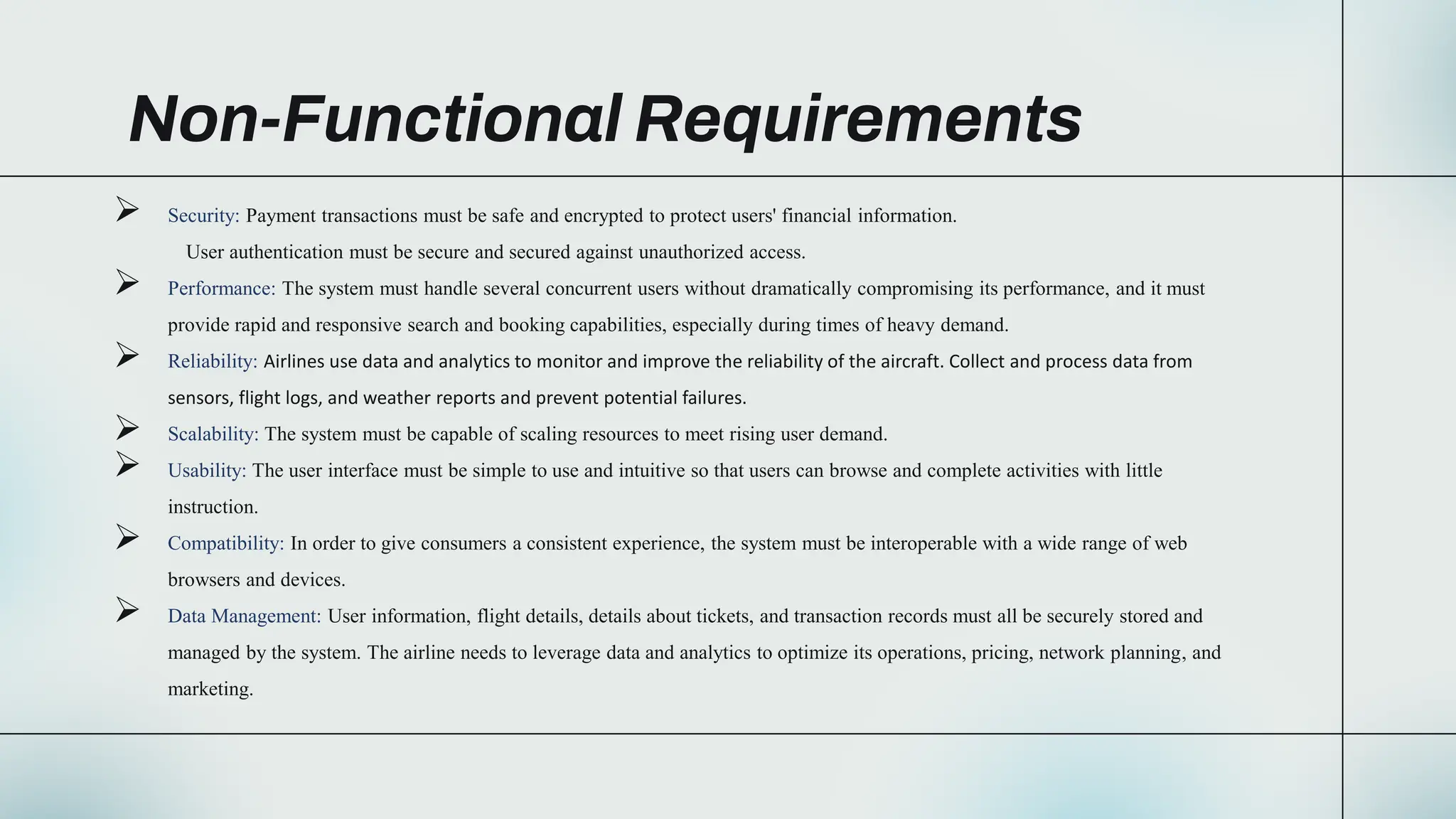 Non-Functional Requirements
 Security: Payment transactions must be safe and encrypted to protect users' financial information.
User authentication must be secure and secured against unauthorized access.
 Performance: The system must handle several concurrent users without dramatically compromising its performance, and it must
provide rapid and responsive search and booking capabilities, especially during times of heavy demand.
 Reliability: Airlines use data and analytics to monitor and improve the reliability of the aircraft. Collect and process data from
sensors, flight logs, and weather reports and prevent potential failures.
 Scalability: The system must be capable of scaling resources to meet rising user demand.
 Usability: The user interface must be simple to use and intuitive so that users can browse and complete activities with little
instruction.
 Compatibility: In order to give consumers a consistent experience, the system must be interoperable with a wide range of web
browsers and devices.
 Data Management: User information, flight details, details about tickets, and transaction records must all be securely stored and
managed by the system. The airline needs to leverage data and analytics to optimize its operations, pricing, network planning, and
marketing.
 