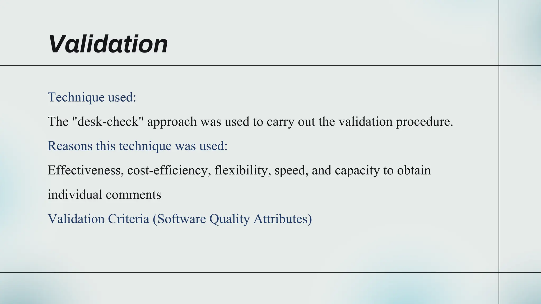 Validation
Technique used:
The "desk-check" approach was used to carry out the validation procedure.
Reasons this technique was used:
Effectiveness, cost-efficiency, flexibility, speed, and capacity to obtain
individual comments
Validation Criteria (Software Quality Attributes)
 
