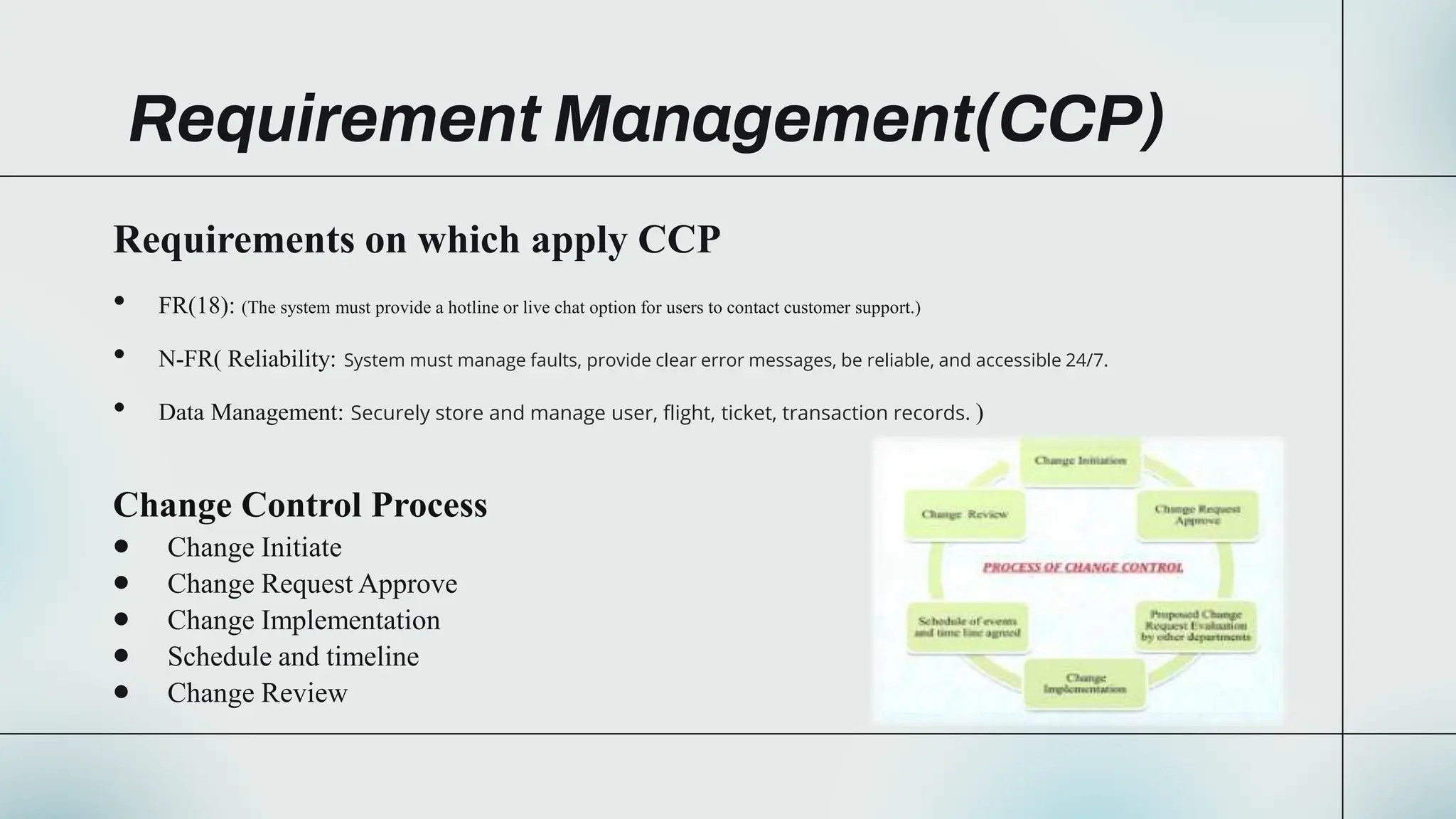 Requirement Management(CCP)
Requirements on which apply CCP
• FR(18): (The system must provide a hotline or live chat option for users to contact customer support.)
• N-FR( Reliability: System must manage faults, provide clear error messages, be reliable, and accessible 24/7.
• Data Management: Securely store and manage user, flight, ticket, transaction records. )
Change Control Process
 Change Initiate
 Change Request Approve
 Change Implementation
 Schedule and timeline
 Change Review
 