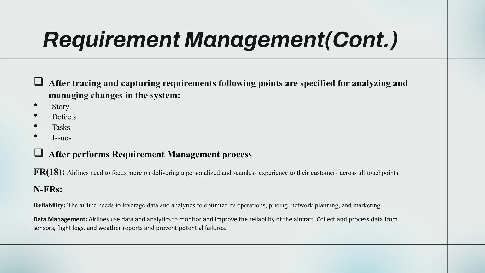 Requirement Management(Cont.)
 After tracing and capturing requirements following points are specified for analyzing and
managing changes in the system:
• Story
• Defects
• Tasks
• Issues
 After performs Requirement Management process
FR(18): Airlines need to focus more on delivering a personalized and seamless experience to their customers across all touchpoints.
N-FRs:
Reliability: The airline needs to leverage data and analytics to optimize its operations, pricing, network planning, and marketing.
Data Management: Airlines use data and analytics to monitor and improve the reliability of the aircraft. Collect and process data from
sensors, flight logs, and weather reports and prevent potential failures.
 
