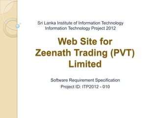 Sri Lanka Institute of Information Technology
    Information Technology Project 2012


    Web Site for
Zeenath Trading (PVT)
       Limited
      Software Requirement Specification
           Project ID: ITP2012 - 010
 