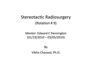 Stereotac(c	
  Radiosurgery	
  
(Rota(on	
  #	
  9)	
  
Mentor:	
  Edward	
  C	
  Pennington	
  
(01/19/2010	
  –	
  03/05/2010)	
  
By	
  	
  
Vibha	
  Chaswal,	
  Ph.D.	
  

 