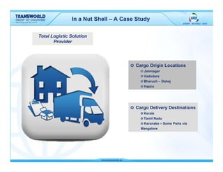 In a Nut Shell – A Case Study

Total Logistic Solution
       Provider




                                      Cargo Origin Locations
                                         Jamnagar
                                         Vadodara
                                         Bharuch – Dahej
                                         Hazira




                                      Cargo Delivery Destinations
                                         Kerala
                                         Tamil Nadu
                                         Karanaka – Some Parts via
                                        Mangalore
 