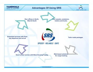 Advantages Of Using SRS



                         Own offices in North,                Own vessels, containers,
                            West & South                        trailors and trucks




Scheduled services with fixed
                                                                                      Tailor made packages
  day departure and arrival




                                                                Web based solutions
            Door to Door service with Ware Housing Facility
                                                                 for cargo tracking
 
