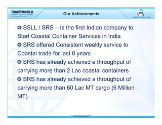 Our Achievements


  SSLL / SRS – Is the first Indian company to
Start Coastal Container Services in India
  SRS offered Consistent weekly service to
Coastal trade for last 8 years
  SRS has already achieved a throughput of
carrying more than 2 Lac coastal containers
  SRS has already achieved a throughput of
carrying more than 60 Lac MT cargo (6 Million
MT)
 