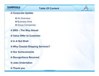 Table Of Content
Corporate Update

    An Overview
    Business Area
    Group Companies

SRS – The Way Ahead

Value Offer to Customer

In A Nut Shell

Why Coastal Shipping Services?

Our Achievements

Recognitions Received

Jobs Undertaken

Thank you
 