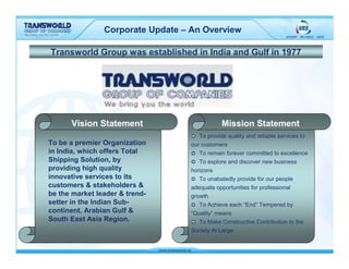 Corporate Update – An Overview

Transworld Group was established in India and Gulf in 1977




      Vision Statement                         Mission Statement
                                      To provide quality and reliable services to
To be a premier Organization       our customers
in India, which offers Total          To remain forever committed to excellence
Shipping Solution, by                 To explore and discover new business
providing high quality             horizons
innovative services to its            To unabatedly provide for our people
customers & stakeholders &         adequate opportunities for professional
be the market leader & trend-      growth
setter in the Indian Sub-             To Achieve each “End” Tempered by
continent, Arabian Gulf &          “Quality” means
South East Asia Region.               To Make Constructive Contribution to the
                                   Society At Large
 