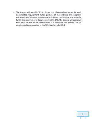 2
 The testers will use this SRS to derive test plans and test cases for each
documented requirement. When portions of the software are complete,
the testers will run their tests on that software to ensure that the software
fulfills the requirements documented in this SRS. The testers will again run
their tests on the entire system when it is complete and ensure that all
requirements documented in this SRS have been fulfilled.
 