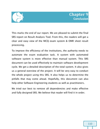 110
Chapter 9
Conclusion
This marks the end of our report. We are pleased to submit the final
SRS report on Result Analysis Tool. From this, the readers will get a
clear and easy view of the MCQ exam system & OMR sheet result
processing.
To improve the efficiency of the institutions, the authority needs to
automate the exam evaluation task. A system with automated
software system is more effective than manual system. This SRS
document can be used effectively to maintain software development
cycle. We get a detailed description of the total system. It also gives
us a general overview of the project. It will be very easy to conduct
the whole project using this SRS. It also helps us to determine the
pitfalls that may come ahead. Hopefully, this document can also
help other Software Engineering students as well as practitioners.
We tried our best to remove all dependencies and make effective
and fully designed SRS. We believe that reader will find it in order.
 