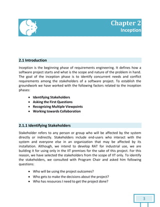 3
Chapter 2
Inception
2.1 Introduction
Inception is the beginning phase of requirements engineering. It defines how a
software project starts and what is the scope and nature of the problem in hand.
The goal of the inception phase is to identify concurrent needs and conflict
requirements among the stakeholders of a software project. To establish the
groundwork we have worked with the following factors related to the inception
phases:
 Identifying Stakeholders
 Asking the First Questions
 Recognizing Multiple Viewpoints
 Working towards Collaboration
2.1.1 Identifying Stakeholders
Stakeholder refers to any person or group who will be affected by the system
directly or indirectly. Stakeholders include end-users who interact with the
system and everyone else in an organization that may be affected by its
installation. Although, we intend to develop RAT for industrial use, we are
building it for using only in the IIT premises for the sake of this project. For this
reason, we have selected the stakeholders from the scope of IIT only. To identify
the stakeholders, we consulted with Program Chair and asked him following
questions:
 Who will be using the project outcomes?
 Who gets to make the decisions about the project?
 Who has resources I need to get the project done?
 