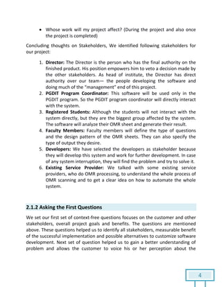 4
 Whose work will my project affect? (During the project and also once
the project is completed)
Concluding thoughts on Stakeholders, We identified following stakeholders for
our project:
1. Director: The Director is the person who has the final authority on the
finished product. His position empowers him to veto a decision made by
the other stakeholders. As head of institute, the Director has direct
authority over our team— the people developing the software and
doing much of the “management” end of this project.
2. PGDIT Program Coordinator: This software will be used only in the
PGDIT program. So the PGDIT program coordinator will directly interact
with the system.
3. Registered Students: Although the students will not interact with the
system directly, but they are the biggest group affected by the system.
The software will analyze their OMR sheet and generate their result.
4. Faculty Members: Faculty members will define the type of questions
and the design pattern of the OMR sheets. They can also specify the
type of output they desire.
5. Developers: We have selected the developers as stakeholder because
they will develop this system and work for further development. In case
of any system interruption, they will find the problem and try to solve it.
6. Existing Service Provider: We talked with some existing service
providers, who do OMR processing, to understand the whole process of
OMR scanning and to get a clear idea on how to automate the whole
system.
2.1.2 Asking the First Questions
We set our first set of context-free questions focuses on the customer and other
stakeholders, overall project goals and benefits. The questions are mentioned
above. These questions helped us to identify all stakeholders, measurable benefit
of the successful implementation and possible alternatives to customize software
development. Next set of question helped us to gain a better understanding of
problem and allows the customer to voice his or her perception about the
 