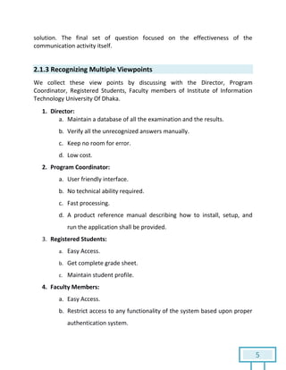 5
solution. The final set of question focused on the effectiveness of the
communication activity itself.
2.1.3 Recognizing Multiple Viewpoints
We collect these view points by discussing with the Director, Program
Coordinator, Registered Students, Faculty members of Institute of Information
Technology University Of Dhaka.
1. Director:
a. Maintain a database of all the examination and the results.
b. Verify all the unrecognized answers manually.
c. Keep no room for error.
d. Low cost.
2. Program Coordinator:
a. User friendly interface.
b. No technical ability required.
c. Fast processing.
d. A product reference manual describing how to install, setup, and
run the application shall be provided.
3. Registered Students:
a. Easy Access.
b. Get complete grade sheet.
c. Maintain student profile.
4. Faculty Members:
a. Easy Access.
b. Restrict access to any functionality of the system based upon proper
authentication system.
 