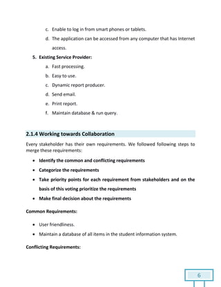 6
c. Enable to log in from smart phones or tablets.
d. The application can be accessed from any computer that has Internet
access.
5. Existing Service Provider:
a. Fast processing.
b. Easy to use.
c. Dynamic report producer.
d. Send email.
e. Print report.
f. Maintain database & run query.
2.1.4 Working towards Collaboration
Every stakeholder has their own requirements. We followed following steps to
merge these requirements:
 Identify the common and conflicting requirements
 Categorize the requirements
 Take priority points for each requirement from stakeholders and on the
basis of this voting prioritize the requirements
 Make final decision about the requirements
Common Requirements:
 User friendliness.
 Maintain a database of all items in the student information system.
Conflicting Requirements:
 
