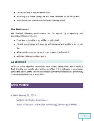 7
 Easy access and Strong Authentication.
 Allow any user to use the system and allow valid user to use the system.
 Allow web based interface and allow no internet access.
Final Requirements:
We finalized following requirements for the system by categorizing and
prioritizing the requirements:
 Error free system (No error will be considerable).
 File will be encrypted and any user with password will be able to access the
file.
 Allow user to generate dynamic reports, print it and email it.
 Maintain database and run query.
2.2 Conclusion
Inception phase helped us to establish basic understanding about Result Analysis
Tool; identify the people who will be benefited if this software is developed,
define the nature of the student information software and establish a preliminary
communication with our stakeholders.
Group Meeting
1. Date: January 31, 2015
Subject: Identifying Stakeholders
Place: Institute of Information Technology, University of Dhaka
 