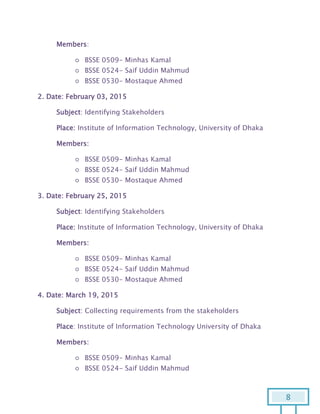 8
Members:
○ BSSE 0509- Minhas Kamal
○ BSSE 0524- Saif Uddin Mahmud
○ BSSE 0530- Mostaque Ahmed
2. Date: February 03, 2015
Subject: Identifying Stakeholders
Place: Institute of Information Technology, University of Dhaka
Members:
○ BSSE 0509- Minhas Kamal
○ BSSE 0524- Saif Uddin Mahmud
○ BSSE 0530- Mostaque Ahmed
3. Date: February 25, 2015
Subject: Identifying Stakeholders
Place: Institute of Information Technology, University of Dhaka
Members:
○ BSSE 0509- Minhas Kamal
○ BSSE 0524- Saif Uddin Mahmud
○ BSSE 0530- Mostaque Ahmed
4. Date: March 19, 2015
Subject: Collecting requirements from the stakeholders
Place: Institute of Information Technology University of Dhaka
Members:
○ BSSE 0509- Minhas Kamal
○ BSSE 0524- Saif Uddin Mahmud
 