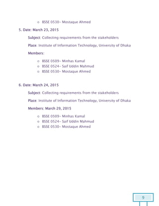 9
○ BSSE 0530- Mostaque Ahmed
5. Date: March 23, 2015
Subject: Collecting requirements from the stakeholders
Place: Institute of Information Technology, University of Dhaka
Members:
○ BSSE 0509- Minhas Kamal
○ BSSE 0524- Saif Uddin Mahmud
○ BSSE 0530- Mostaque Ahmed
6. Date: March 24, 2015
Subject: Collecting requirements from the stakeholders
Place: Institute of Information Technology, University of Dhaka
Members: March 29, 2015
○ BSSE 0509- Minhas Kamal
○ BSSE 0524- Saif Uddin Mahmud
○ BSSE 0530- Mostaque Ahmed
 