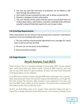 12
2. Any user can view files that have no protection. He can delete or edit
them through the software also.
3. User needs to have a password to view, edit or delete a protected file.
4. Maintain a database of all the information.
5. The user interface of the system shall be easy to use and shall make use
of drop-down boxes, radio buttons, and other selectable fields wherever
possible instead of fields that require the user to type in data.
3.4.3 Exciting Requirements
These requirements are for features that go beyond the customer's expectations
and prove to be very satisfying when present.
1. The user interface should provide appropriate error messages for invalid
input as well as tool-tips and help.
2. The user can run any query on the database.
3. Extra tools will be included.
3.5 Usage Scenario
Result Analysis Tool (RAT)
Result Analysis Tool is a complete package for processing OMR scanner educed
data, make result sheet plus deliver report. Instead of OMR machine, user may
also use any other device to take the photo. He does not need much theoretical
or technical skill to run this software.
In an MCQ exam students answer through OMR sheet which goes into a scanner.
After processing each sheet the machine outputs extracted data as an image file.
The main answer file (contains right answers) is also prepared in this way, only
here the OMR sheet is filled up by the teachers. This will be later compared with
the student answer file to make the result.
At first, we shall define areas of an answer sheet (scanned image) and get an
output file in Image Definition Graph (IDG) format. In the process indicator areas
 