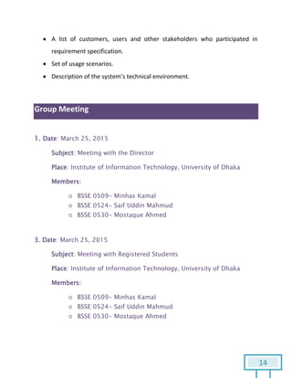 14
 A list of customers, users and other stakeholders who participated in
requirement specification.
 Set of usage scenarios.
 Description of the system’s technical environment.
Group Meeting
1. Date: March 25, 2015
Subject: Meeting with the Director
Place: Institute of Information Technology, University of Dhaka
Members:
○ BSSE 0509- Minhas Kamal
○ BSSE 0524- Saif Uddin Mahmud
○ BSSE 0530- Mostaque Ahmed
3. Date: March 25, 2015
Subject: Meeting with Registered Students
Place: Institute of Information Technology, University of Dhaka
Members:
○ BSSE 0509- Minhas Kamal
○ BSSE 0524- Saif Uddin Mahmud
○ BSSE 0530- Mostaque Ahmed
 