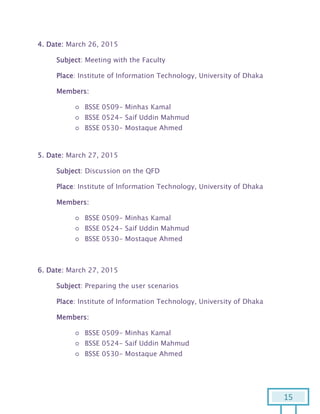 15
4. Date: March 26, 2015
Subject: Meeting with the Faculty
Place: Institute of Information Technology, University of Dhaka
Members:
○ BSSE 0509- Minhas Kamal
○ BSSE 0524- Saif Uddin Mahmud
○ BSSE 0530- Mostaque Ahmed
5. Date: March 27, 2015
Subject: Discussion on the QFD
Place: Institute of Information Technology, University of Dhaka
Members:
○ BSSE 0509- Minhas Kamal
○ BSSE 0524- Saif Uddin Mahmud
○ BSSE 0530- Mostaque Ahmed
6. Date: March 27, 2015
Subject: Preparing the user scenarios
Place: Institute of Information Technology, University of Dhaka
Members:
○ BSSE 0509- Minhas Kamal
○ BSSE 0524- Saif Uddin Mahmud
○ BSSE 0530- Mostaque Ahmed
 