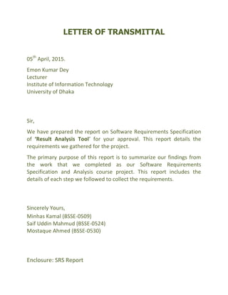 LETTER OF TRANSMITTAL
05th
April, 2015.
Emon Kumar Dey
Lecturer
Institute of Information Technology
University of Dhaka
Sir,
We have prepared the report on Software Requirements Specification
of ‘Result Analysis Tool’ for your approval. This report details the
requirements we gathered for the project.
The primary purpose of this report is to summarize our findings from
the work that we completed as our Software Requirements
Specification and Analysis course project. This report includes the
details of each step we followed to collect the requirements.
Sincerely Yours,
Minhas Kamal (BSSE-0509)
Saif Uddin Mahmud (BSSE-0524)
Mostaque Ahmed (BSSE-0530)
Enclosure: SRS Report
 