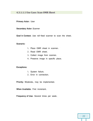 22
4.3.1.1.1 Use Case: Scan OMR Sheet
Primary Actor: User
Secondary Actor: Scanner
Goal in Context: Use roll-feed scanner to scan the sheet.
Scenario:
1. Place OMR sheet in scanner.
2. Read OMR sheet.
3. Collect image from scanner.
4. Preserve image in specific place.
Exceptions:
1. System failure.
2. Error in connection.
Priority: Moderate, may be implemented.
When Available: First increment.
Frequency of Use: Several times per week.
 