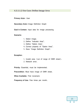 25
4.3.1.1.2 Use Case: Define Image Area
Primary Actor: User
Secondary Actor: Image Definition Graph
Goal in Context: Input data for image processing.
Scenario:
1. Select image.
2. Define ‘Indicator Area’.
3. Define ‘Option Area’.
4. Correct property of ‘Option Area’.
5. Save ‘Image Definition Graph’.
Exception:
1. Invalid area (out of range of OMR sheet).
2. Network error.
Priority: Essential, must be implemented.
Precondition: Must have image of OMR sheet.
When Available: First increment.
Frequency of Use: Few times per month.
 