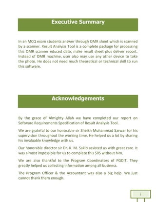 i
Executive Summary
In an MCQ exam students answer through OMR sheet which is scanned
by a scanner. Result Analysis Tool is a complete package for processing
this OMR scanner educed data, make result sheet plus deliver report.
Instead of OMR machine, user also may use any other device to take
the photo. He does not need much theoretical or technical skill to run
this software.
Acknowledgements
By the grace of Almighty Allah we have completed our report on
Software Requirements Specification of Result Analysis Tool.
We are grateful to our honorable sir Sheikh Muhammad Sarwar for his
supervision throughout the working time. He helped us a lot by sharing
his invaluable knowledge with us.
Our honorable director sir Dr. K. M. Sakib assisted us with great care. It
was almost impossible for us to complete this SRS without him.
We are also thankful to the Program Coordinators of PGDIT. They
greatly helped us collecting information among all business.
The Program Officer & the Accountant was also a big help. We just
cannot thank them enough.
 