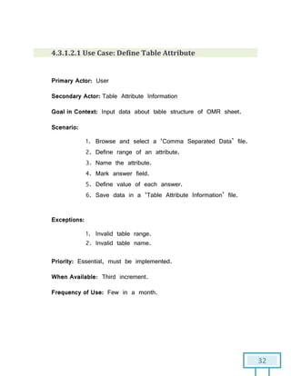32
4.3.1.2.1 Use Case: Define Table Attribute
Primary Actor: User
Secondary Actor: Table Attribute Information
Goal in Context: Input data about table structure of OMR sheet.
Scenario:
1. Browse and select a ‘Comma Separated Data’ file.
2. Define range of an attribute.
3. Name the attribute.
4. Mark answer field.
5. Define value of each answer.
6. Save data in a ‘Table Attribute Information’ file.
Exceptions:
1. Invalid table range.
2. Invalid table name.
Priority: Essential, must be implemented.
When Available: Third increment.
Frequency of Use: Few in a month.
 