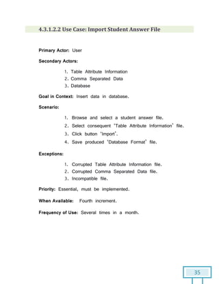 35
4.3.1.2.2 Use Case: Import Student Answer File
Primary Actor: User
Secondary Actors:
1. Table Attribute Information
2. Comma Separated Data
3. Database
Goal in Context: Insert data in database.
Scenario:
1. Browse and select a student answer file.
2. Select consequent ‘Table Attribute Information’ file.
3. Click button ‘Import’.
4. Save produced ‘Database Format’ file.
Exceptions:
1. Corrupted Table Attribute Information file.
2. Corrupted Comma Separated Data file.
3. Incompatible file.
Priority: Essential, must be implemented.
When Available: Fourth increment.
Frequency of Use: Several times in a month.
 