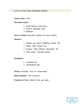 39
4.3.1.3.1 Use Case: Calculate Marks
Primary Actor: User.
Secondary Actors:
1. Table Attribute Information.
2. Comma Separated Data.
3. Database.
Goal in Context: Get marks obtained by each student.
Scenario:
1. Browse and select ‘Database Format’ file.
2. Select ‘Main Answer’ file.
3. Choose ‘Table Attribute Information’ file.
4. Click button ‘Calculate Marks’.
Exceptions:
1. Corrupted file.
2. Incompatible files.
Priority: Essential, must be implemented.
When Available: Fifth increment.
Frequency of Use: Several times per week.
 