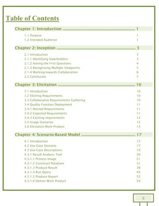ii
Table of Contents
Chapter 1: Introduction ........................................................................... 1
1.1 Purpose 1
1.2 Intended Audience 1
Chapter 2: Inception .................................................................................. 3
2.1 Introduction 3
2.1.1 Identifying Stakeholders 3
2.1.2 Asking the First Questions 4
2.1.3 Recognizing Multiple Viewpoints 5
2.1.4 Working towards Collaboration 6
2.2 Conclusion 7
Chapter 3: Elicitation ................................................................................ 10
3.1 Introduction 10
3.2 Eliciting Requirements 10
3.3 Collaborative Requirements Gathering 10
3.4 Quality Function Deployment 11
3.4.1 Normal Requirements 11
3.4.2 Expected Requirements 11
3.4.3 Exciting requirements 12
3.5 Usage Scenarios 12
3.6 Elicitation Work Product 13
Chapter 4: Scenario-Based Model ........................................................ 17
4.1 Introduction 17
4.2 Use Case Scenario 17
4.3 Use Case Descriptions 19
4.3.1 Result Analysis Tool 20
4.3.1.1 Process Image 21
4.3.1.2 Construct Database 31
4.3.1.3 Produce Result 38
4.3.1.4 Run Query 45
4.3.1.5 Produce Report 52
4.3.1.6 Deliver Work Product 59
 