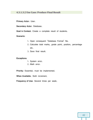 42
4.3.1.3.2 Use Case: Produce Final Result
Primary Actor: User.
Secondary Actor: Database.
Goal in Context: Create a complete result of students.
Scenario:
1. Open consequent ‘Database Format’ file.
2. Calculate total marks, grade point, position, percentage
etc.
3. Save final result.
Exceptions:
1. System error.
2. Math error.
Priority: Essential, must be implemented.
When Available: Sixth increment.
Frequency of Use: Several times per week.
 