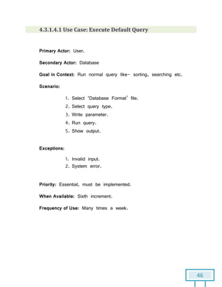 46
4.3.1.4.1 Use Case: Execute Default Query
Primary Actor: User.
Secondary Actor: Database
Goal in Context: Run normal query like- sorting, searching etc.
Scenario:
1. Select ‘Database Format’ file.
2. Select query type.
3. Write parameter.
4. Run query.
5. Show output.
Exceptions:
1. Invalid input.
2. System error.
Priority: Essential, must be implemented.
When Available: Sixth increment.
Frequency of Use: Many times a week.
 