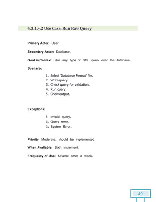 49
4.3.1.4.2 Use Case: Run Raw Query
Primary Actor: User.
Secondary Actor: Database.
Goal in Context: Run any type of SQL query over the database.
Scenario:
1. Select ‘Database Format’ file.
2. Write query.
3. Check query for validation.
4. Run query.
5. Show output.
Exceptions:
1. Invalid query.
2. Query error.
3. System Error.
Priority: Moderate, should be implemented.
When Available: Sixth increment.
Frequency of Use: Several times a week.
 