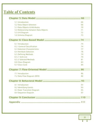 iii
Table of Contents
Chapter 5: Data Model .............................................................................. 66
5.1 Introduction 66
5.2 Data Object Selection 66
5.3 Data Objects & Attributes 70
5.4 Relationship between Data Objects 71
5.5 E-R Diagram 72
5.6 Schema Diagram 73
Chapter 6: Class-Based Model .............................................................. 74
6.1 Introduction 74
6.2. General Classification 74
6.3 Selection Characteristics 77
6.4 Attribute Selection 78
6.5 Defining Methods 79
6.5.1 Verb List 79
6.5.2 Selected Methods 81
6.6 Class Diagram 83
6.7 Class Card 84
Chapter 7: Flow-Oriented Model .......................................................... 86
7.1 Introduction 86
7.2 Data Flow Diagram (DFD) 86
Chapter 8: Behavioral Model .................................................................. 93
8.1 Introduction 93
8.2 Identifying Events 93
8.3 State Transition Diagram 95
8.4 Sequence Diagram 97
Chapter 9: Conclusion .............................................................................. 110
Appendix ........................................................................................................ 111
 