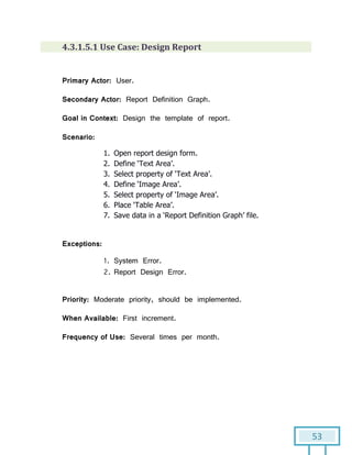 53
4.3.1.5.1 Use Case: Design Report
Primary Actor: User.
Secondary Actor: Report Definition Graph.
Goal in Context: Design the template of report.
Scenario:
1. Open report design form.
2. Define ‘Text Area’.
3. Select property of ‘Text Area’.
4. Define ‘Image Area’.
5. Select property of ‘Image Area’.
6. Place ‘Table Area’.
7. Save data in a ‘Report Definition Graph’ file.
Exceptions:
1. System Error.
2. Report Design Error.
Priority: Moderate priority, should be implemented.
When Available: First increment.
Frequency of Use: Several times per month.
 
