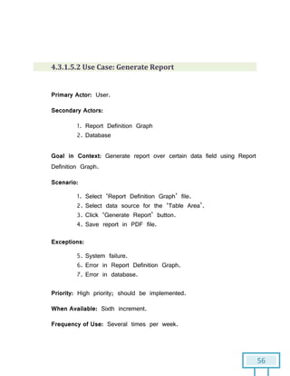 56
4.3.1.5.2 Use Case: Generate Report
Primary Actor: User.
Secondary Actors:
1. Report Definition Graph
2. Database
Goal in Context: Generate report over certain data field using Report
Definition Graph.
Scenario:
1. Select ‘Report Definition Graph’ file.
2. Select data source for the ‘Table Area’.
3. Click ‘Generate Report’ button.
4. Save report in PDF file.
Exceptions:
5. System failure.
6. Error in Report Definition Graph.
7. Error in database.
Priority: High priority; should be implemented.
When Available: Sixth increment.
Frequency of Use: Several times per week.
 