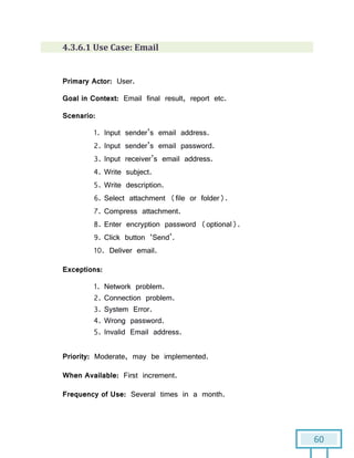 60
4.3.6.1 Use Case: Email
Primary Actor: User.
Goal in Context: Email final result, report etc.
Scenario:
1. Input sender’s email address.
2. Input sender’s email password.
3. Input receiver’s email address.
4. Write subject.
5. Write description.
6. Select attachment (file or folder).
7. Compress attachment.
8. Enter encryption password (optional).
9. Click button ‘Send’.
10. Deliver email.
Exceptions:
1. Network problem.
2. Connection problem.
3. System Error.
4. Wrong password.
5. Invalid Email address.
Priority: Moderate, may be implemented.
When Available: First increment.
Frequency of Use: Several times in a month.
 