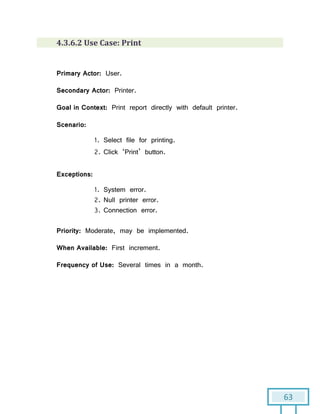 63
4.3.6.2 Use Case: Print
Primary Actor: User.
Secondary Actor: Printer.
Goal in Context: Print report directly with default printer.
Scenario:
1. Select file for printing.
2. Click ‘Print’ button.
Exceptions:
1. System error.
2. Null printer error.
3. Connection error.
Priority: Moderate, may be implemented.
When Available: First increment.
Frequency of Use: Several times in a month.
 