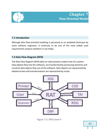 86
Chapter 7
Flow-Oriented Model
7.1 Introduction
Although data flow-oriented modeling is perceived as an outdated technique by
some software engineers, it continues to be one of the most widely used
requirements analysis notations in use today.
7.2 Data Flow Diagram (DFD)
The Data Flow Diagram (DFD) takes an input-process-output view of a system.
Data objects flow into the software, are transformed by processing elements and
resultant data objects flow out of the software. Data objects are represented by
labeled arrows and transformations are represented by circles.
 