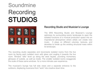 Soundmine
Recording
STUDIOS
                                         Recording Studio and Musician’s Lounge

                                         The SRS Recording Studio and Musician’s Lounge
                                         optimizes its surrounding scenic landscape to open the
                                         isolated functions of a musical production space into an
                                         inspirational atmosphere where artists can create new
                                         music. It plays on different volumes, textures, and
                                         densities to break up the existing structural mass within
                                         its landscape.

The recording studio separates and reconnects isolated rooms from the live
room by facing each isolated room with glass and angling it towards the live
room. Window “slits” level up along the west façade, providing momentary
glimpses of outside, as well as inside. The smaller isolated rooms exaggerate
the scale of these same windows for a more intimate user experience.

The musician’s lounge has full side views and a separate entrance to the
outdoors, displacing musicians from “work” into creative down time.
 