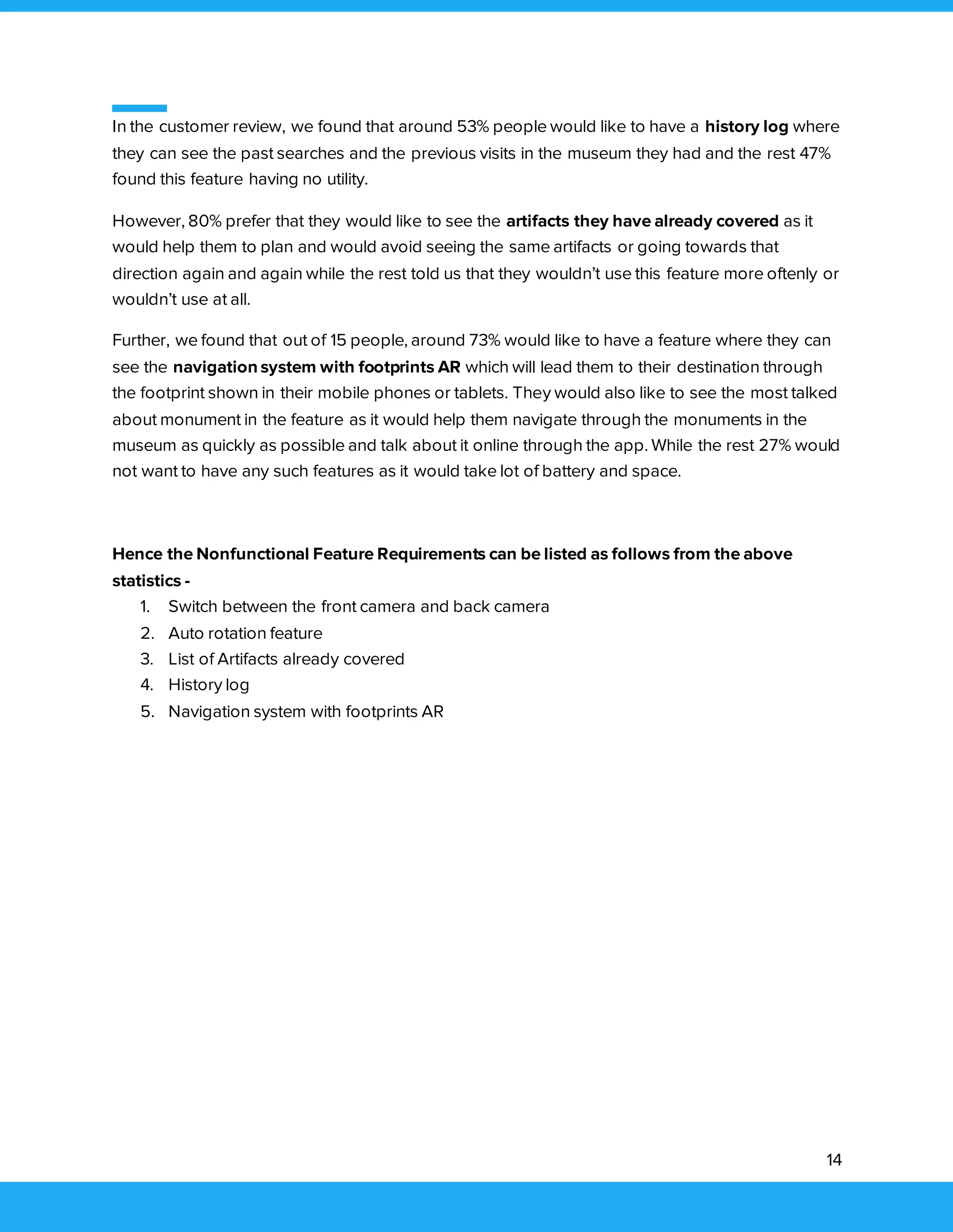 14
In the customer review, we found that around 53% people would like to have a history log where
they can see the past searches and the previous visits in the museum they had and the rest 47%
found this feature having no utility.
However, 80% prefer that they would like to see the artifacts they have already covered as it
would help them to plan and would avoid seeing the same artifacts or going towards that
direction again and again while the rest told us that they wouldn’t use this feature more oftenly or
wouldn’t use at all.
Further, we found that out of 15 people, around 73% would like to have a feature where they can
see the navigation system with footprints AR which will lead them to their destination through
the footprint shown in their mobile phones or tablets. They would also like to see the most talked
about monument in the feature as it would help them navigate through the monuments in the
museum as quickly as possible and talk about it online through the app. While the rest 27% would
not want to have any such features as it would take lot of battery and space.
Hence the Nonfunctional Feature Requirements can be listed as follows from the above
statistics -
1. Switch between the front camera and back camera
2. Auto rotation feature
3. List of Artifacts already covered
4. History log
5. Navigation system with footprints AR
 
